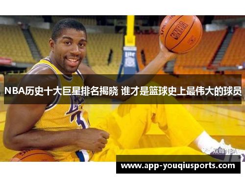 NBA历史十大巨星排名揭晓 谁才是篮球史上最伟大的球员