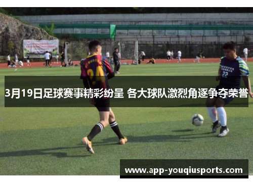 3月19日足球赛事精彩纷呈 各大球队激烈角逐争夺荣誉