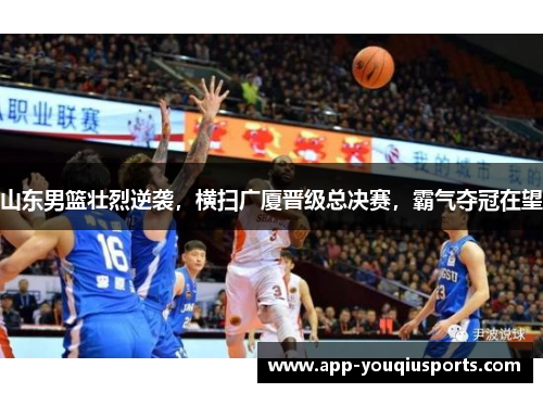 山东男篮壮烈逆袭，横扫广厦晋级总决赛，霸气夺冠在望