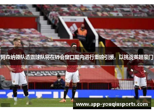 阿森纳领队透露球队将在转会窗口期内进行重磅引援，以挑战英超豪门